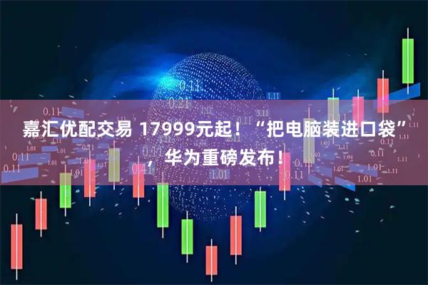 嘉汇优配交易 17999元起！“把电脑装进口袋”，华为重磅发布！