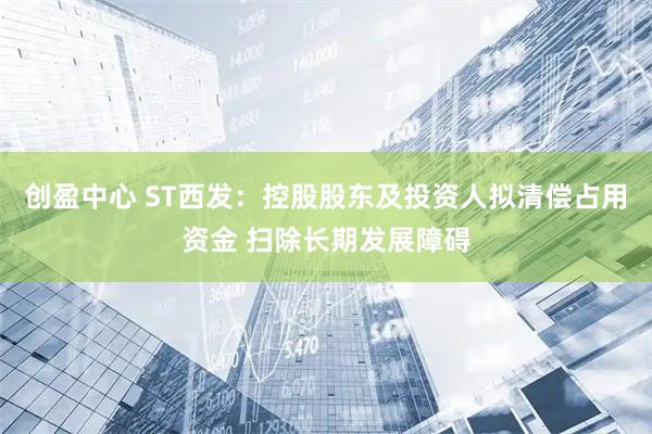 创盈中心 ST西发：控股股东及投资人拟清偿占用资金 扫除长期发展障碍