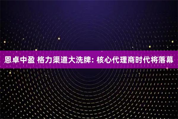 恩卓中盈 格力渠道大洗牌: 核心代理商时代将落幕