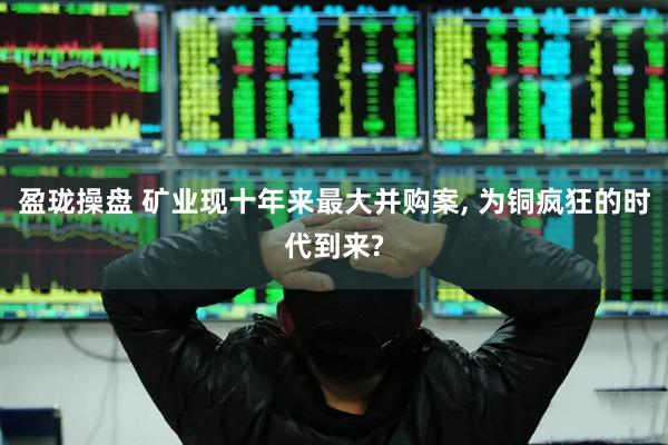 盈珑操盘 矿业现十年来最大并购案, 为铜疯狂的时代到来?