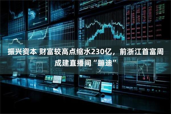 振兴资本 财富较高点缩水230亿，前浙江首富周成建直播间“蹦迪”