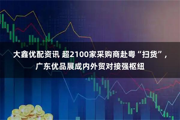 大鑫优配资讯 超2100家采购商赴粤“扫货”，广东优品展成内外贸对接强枢纽