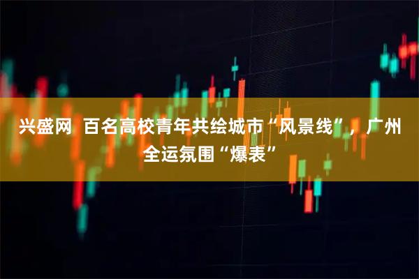兴盛网  百名高校青年共绘城市“风景线”，广州全运氛围“爆表”