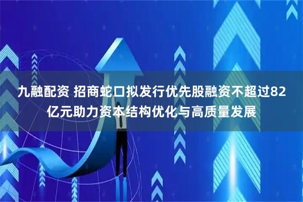 九融配资 招商蛇口拟发行优先股融资不超过82亿元助力资本结构优化与高质量发展