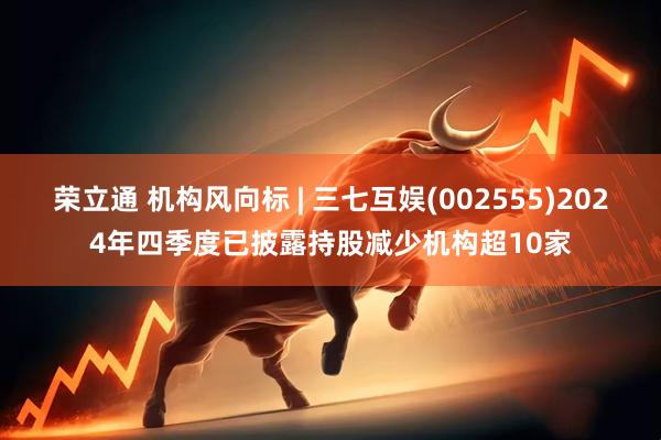 荣立通 机构风向标 | 三七互娱(002555)2024年四季度已披露持股减少机构超10家