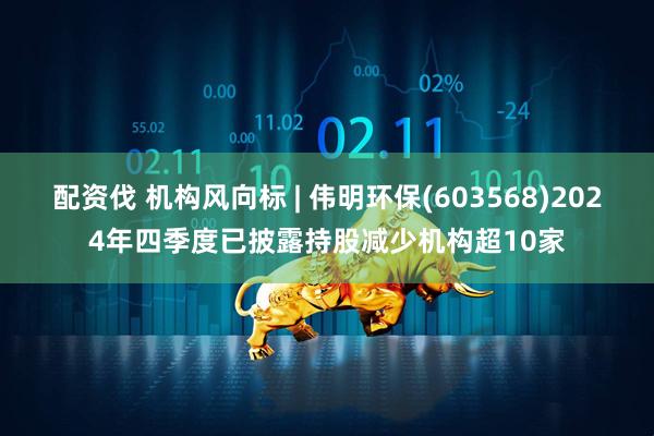 配资伐 机构风向标 | 伟明环保(603568)2024年四季度已披露持股减少机构超10家