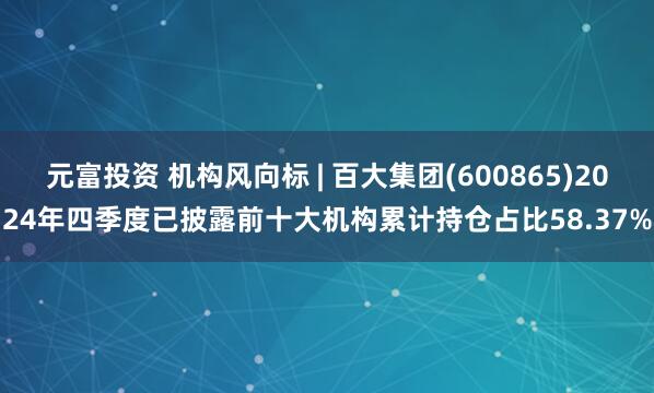 元富投资 机构风向标 | 百大集团(600865)2024年四季度已披露前十大机构累计持仓占比58.37%