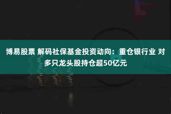 博易股票 解码社保基金投资动向：重仓银行业 对多只龙头股持仓超50亿元