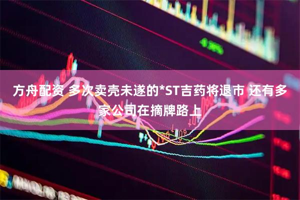 方舟配资 多次卖壳未遂的*ST吉药将退市 还有多家公司在摘牌路上