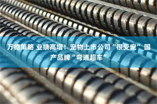 万德策略 业绩高增！宠物上市公司“很受宠” 国产品牌“弯道超车”