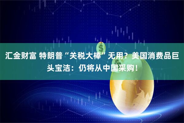 汇金财富 特朗普“关税大棒”无用？美国消费品巨头宝洁：仍将从中国采购！