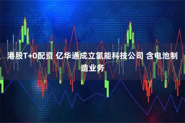 港股T+0配资 亿华通成立氢能科技公司 含电池制造业务
