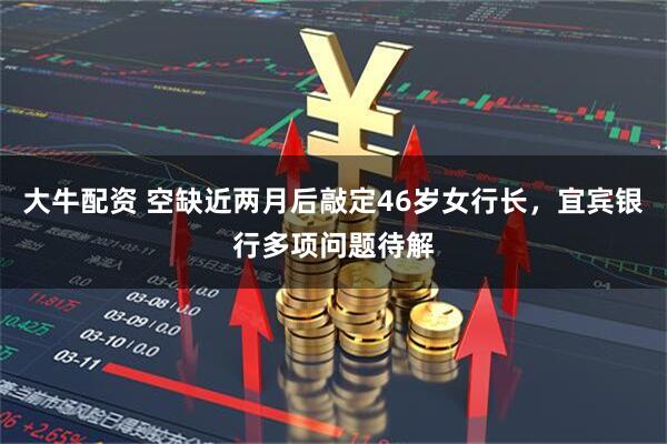 大牛配资 空缺近两月后敲定46岁女行长，宜宾银行多项问题待解
