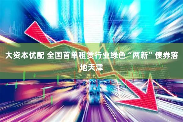 大资本优配 全国首单租赁行业绿色“两新”债券落地天津