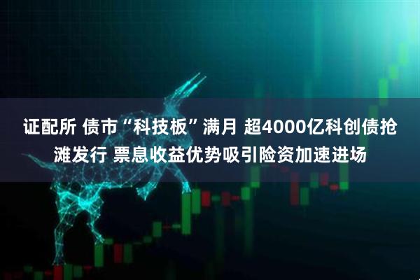 证配所 债市“科技板”满月 超4000亿科创债抢滩发行 票息收益优势吸引险资加速进场