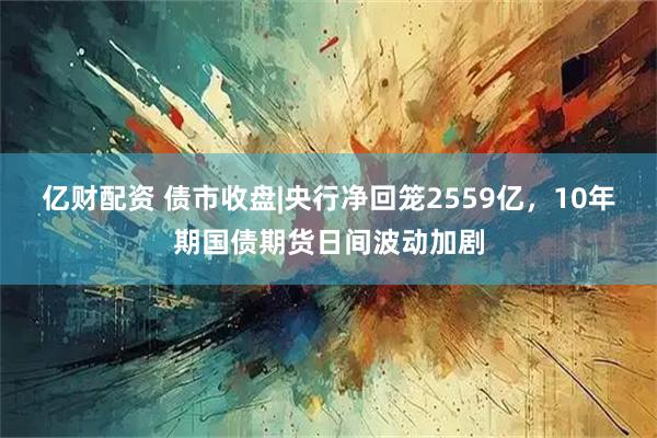 亿财配资 债市收盘|央行净回笼2559亿，10年期国债期货日间波动加剧