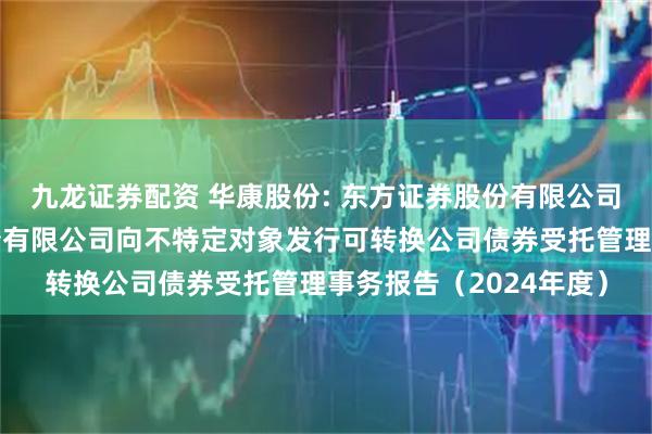 九龙证券配资 华康股份: 东方证券股份有限公司关于浙江华康药业股份有限公司向不特定对象发行可转换公司债券受托管理事务报告（2024年度）