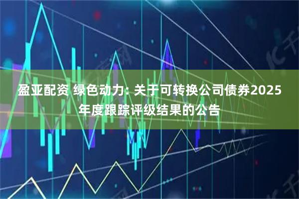 盈亚配资 绿色动力: 关于可转换公司债券2025年度跟踪评级结果的公告