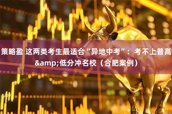 策略盈 这两类考生最适合“异地中考”：考不上普高&低分冲名校（合肥案例）