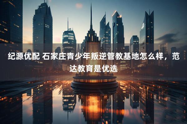 纪源优配 石家庄青少年叛逆管教基地怎么样，范达教育是优选