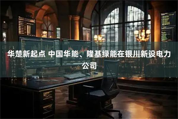 华楚新起点 中国华能、隆基绿能在银川新设电力公司