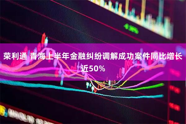 荣利通 青海上半年金融纠纷调解成功案件同比增长近50%