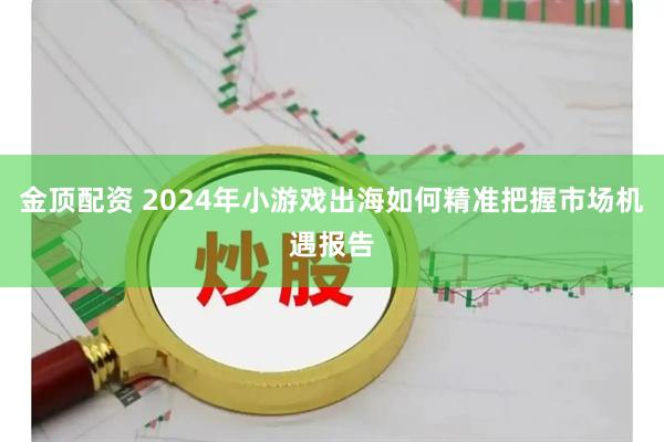 金顶配资 2024年小游戏出海如何精准把握市场机遇报告