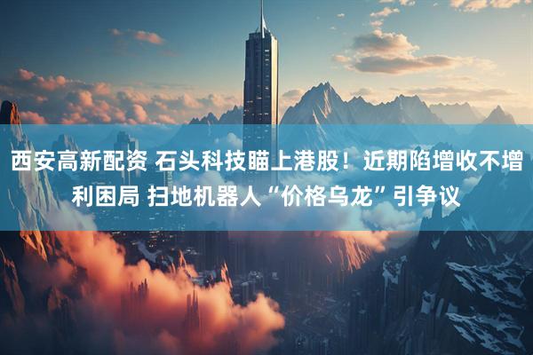 西安高新配资 石头科技瞄上港股！近期陷增收不增利困局 扫地机器人“价格乌龙”引争议