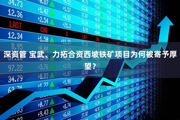 深资管 宝武、力拓合资西坡铁矿项目为何被寄予厚望？