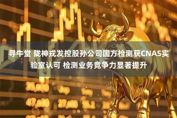 寻牛堂 陇神戎发控股孙公司国方检测获CNAS实验室认可 检测业务竞争力显著提升