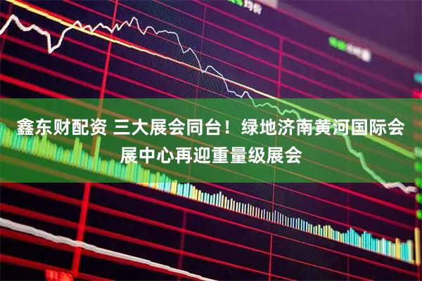 鑫东财配资 三大展会同台！绿地济南黄河国际会展中心再迎重量级展会