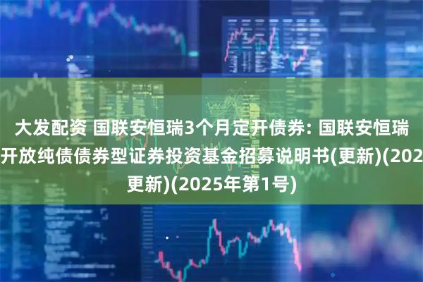 大发配资 国联安恒瑞3个月定开债券: 国联安恒瑞3个月定期开放纯债债券型证券投资基金招募说明书(更新)(2025年第1号)