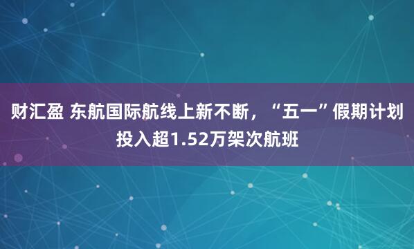 财汇盈 东航国际航线上新不断，“五一”假期计划投入超1.52万架次航班