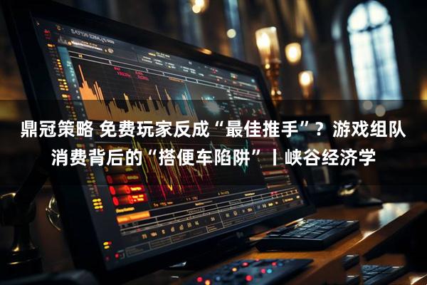 鼎冠策略 免费玩家反成“最佳推手”？游戏组队消费背后的“搭便车陷阱”丨峡谷经济学