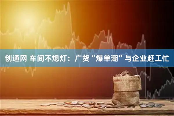 创通网 车间不熄灯：广货“爆单潮”与企业赶工忙