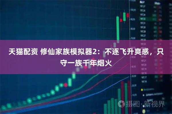 天猫配资 修仙家族模拟器2：不逐飞升爽感，只守一族千年烟火