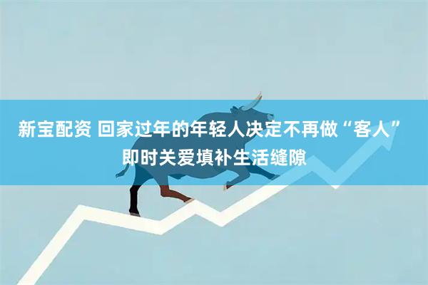 新宝配资 回家过年的年轻人决定不再做“客人” 即时关爱填补生活缝隙