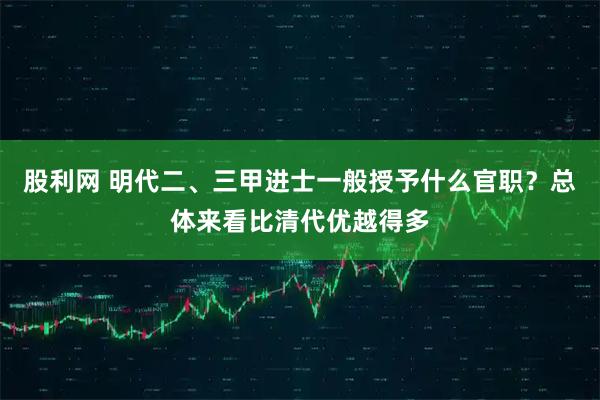 股利网 明代二、三甲进士一般授予什么官职?总体来看比清代优越得多