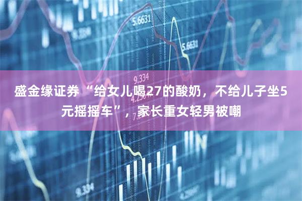 盛金缘证券 “给女儿喝27的酸奶，不给儿子坐5元摇摇车”，家长重女轻男被嘲