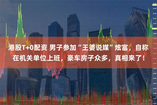 港股T+0配资 男子参加“王婆说媒”炫富,自称在机关单位上班,豪车房子众多,真相来了!