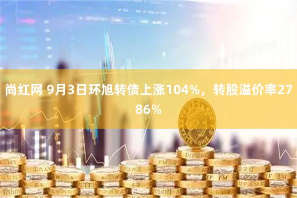 尚红网 9月3日环旭转债上涨104%，转股溢价率2786%