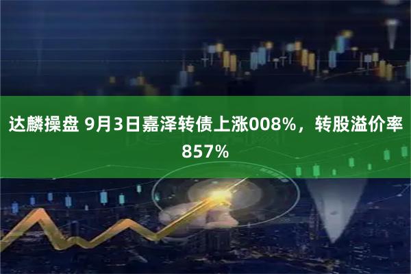 达麟操盘 9月3日嘉泽转债上涨008%，转股溢价率857%