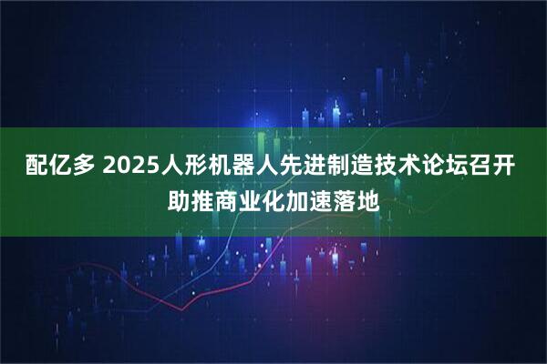 配亿多 2025人形机器人先进制造技术论坛召开 助推商业化加速落地