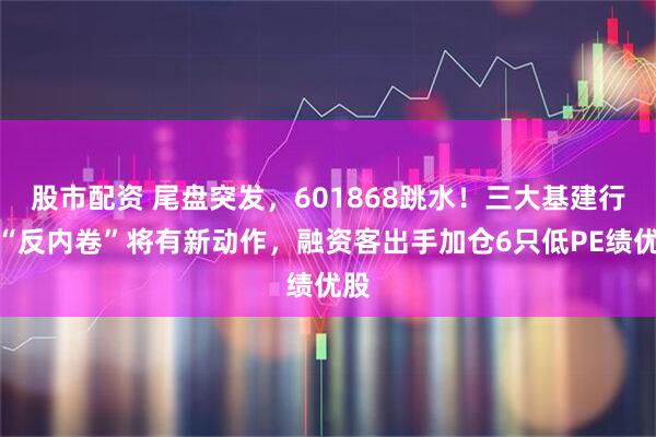 股市配资 尾盘突发,601868跳水!三大基建行业“反内卷”将有新动作,融资客出手加仓6只低PE绩优股