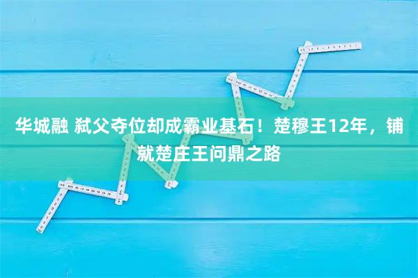 华城融 弑父夺位却成霸业基石！楚穆王12年，铺就楚庄王问鼎之路