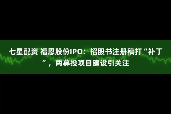 七星配资 福恩股份IPO：招股书注册稿打“补丁”，两募投项目建设引关注