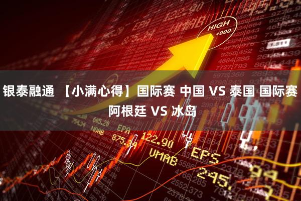 银泰融通 【小满心得】国际赛 中国 VS 泰国 国际赛 阿根廷 VS 冰岛