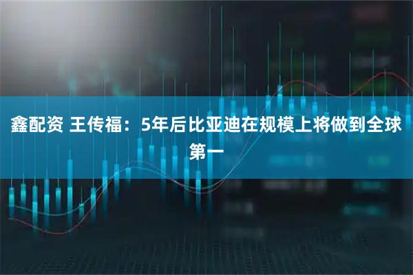 鑫配资 王传福：5年后比亚迪在规模上将做到全球第一