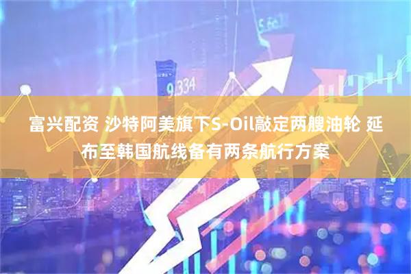 富兴配资 沙特阿美旗下S‑Oil敲定两艘油轮 延布至韩国航线备有两条航行方案