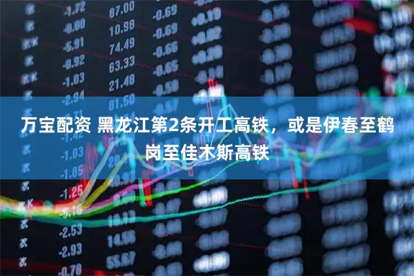 万宝配资 黑龙江第2条开工高铁，或是伊春至鹤岗至佳木斯高铁